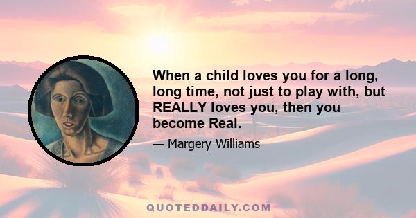 When a child loves you for a long, long time, not just to play with, but REALLY loves you, then you become Real.