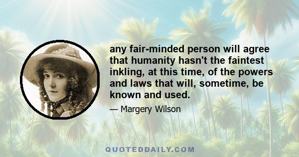 any fair-minded person will agree that humanity hasn't the faintest inkling, at this time, of the powers and laws that will, sometime, be known and used.