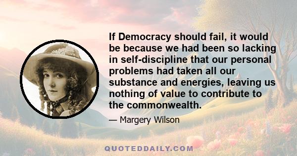 If Democracy should fail, it would be because we had been so lacking in self-discipline that our personal problems had taken all our substance and energies, leaving us nothing of value to contribute to the commonwealth.