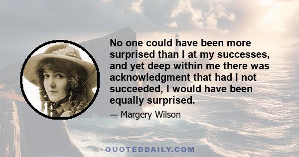 No one could have been more surprised than I at my successes, and yet deep within me there was acknowledgment that had I not succeeded, I would have been equally surprised.