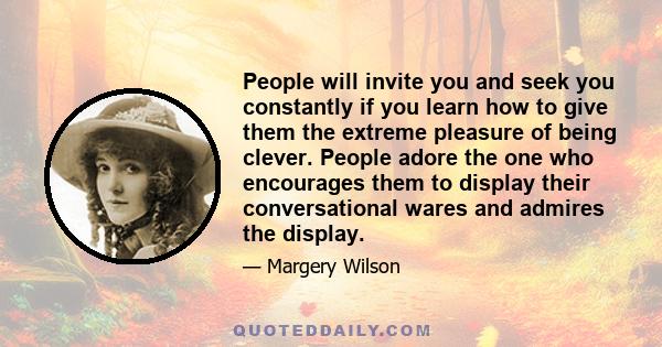 People will invite you and seek you constantly if you learn how to give them the extreme pleasure of being clever. People adore the one who encourages them to display their conversational wares and admires the display.