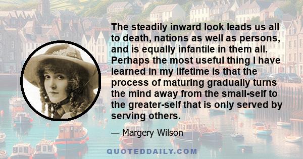 The steadily inward look leads us all to death, nations as well as persons, and is equally infantile in them all. Perhaps the most useful thing I have learned in my lifetime is that the process of maturing gradually