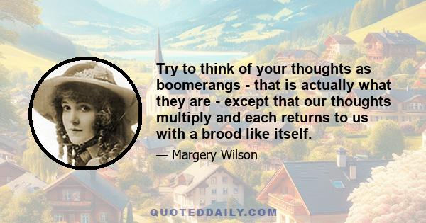 Try to think of your thoughts as boomerangs - that is actually what they are - except that our thoughts multiply and each returns to us with a brood like itself.