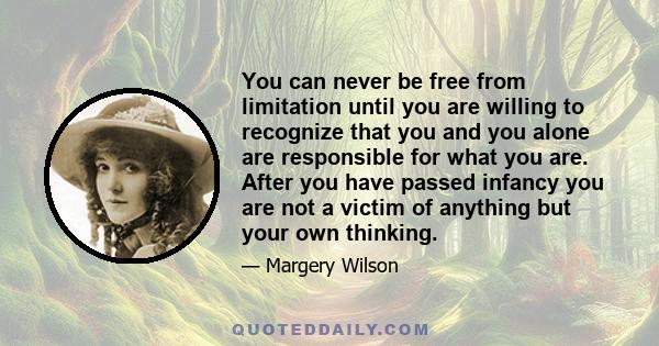 You can never be free from limitation until you are willing to recognize that you and you alone are responsible for what you are. After you have passed infancy you are not a victim of anything but your own thinking.