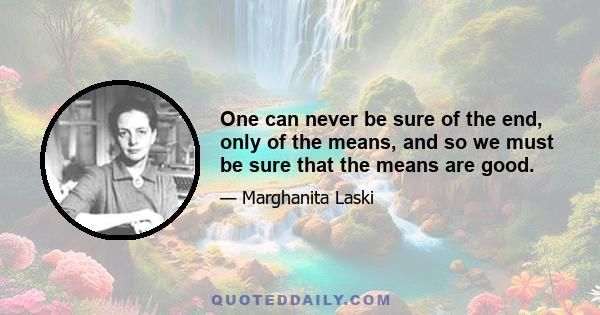 One can never be sure of the end, only of the means, and so we must be sure that the means are good.