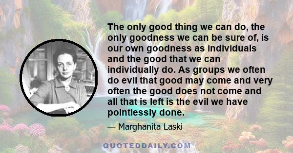 The only good thing we can do, the only goodness we can be sure of, is our own goodness as individuals and the good that we can individually do. As groups we often do evil that good may come and very often the good does 