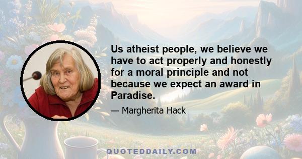 Us atheist people, we believe we have to act properly and honestly for a moral principle and not because we expect an award in Paradise.