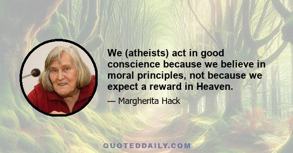 We (atheists) act in good conscience because we believe in moral principles, not because we expect a reward in Heaven.