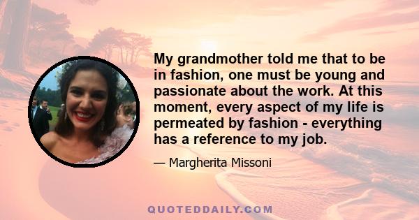 My grandmother told me that to be in fashion, one must be young and passionate about the work. At this moment, every aspect of my life is permeated by fashion - everything has a reference to my job.