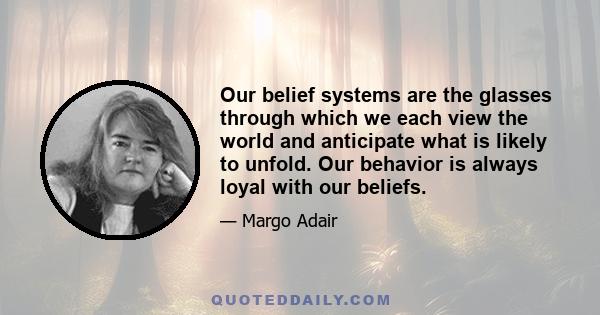 Our belief systems are the glasses through which we each view the world and anticipate what is likely to unfold. Our behavior is always loyal with our beliefs.