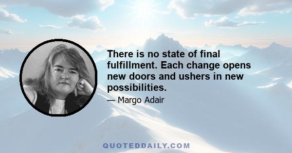 There is no state of final fulfillment. Each change opens new doors and ushers in new possibilities.