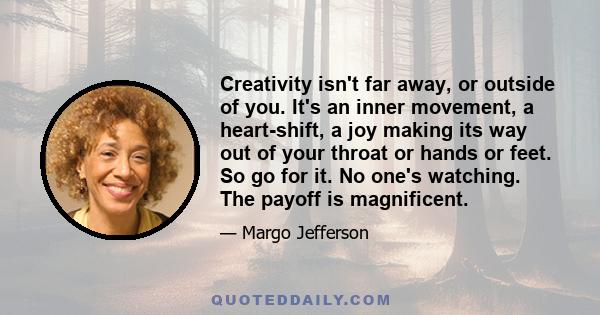 Creativity isn't far away, or outside of you. It's an inner movement, a heart-shift, a joy making its way out of your throat or hands or feet. So go for it. No one's watching. The payoff is magnificent.