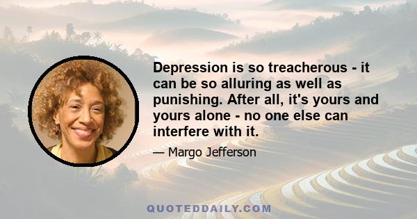 Depression is so treacherous - it can be so alluring as well as punishing. After all, it's yours and yours alone - no one else can interfere with it.