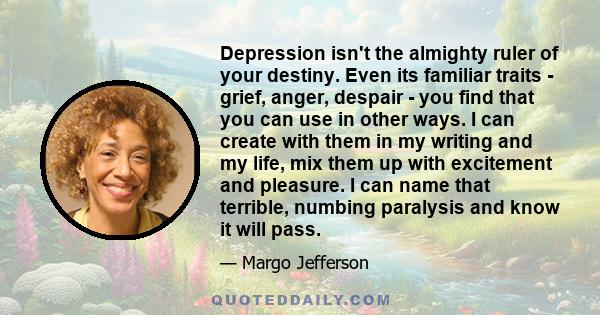 Depression isn't the almighty ruler of your destiny. Even its familiar traits - grief, anger, despair - you find that you can use in other ways. I can create with them in my writing and my life, mix them up with