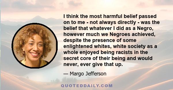 I think the most harmful belief passed on to me - not always directly - was the belief that whatever I did as a Negro, however much we Negroes achieved, despite the presence of some enlightened whites, white society as