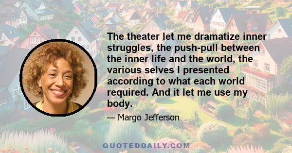 The theater let me dramatize inner struggles, the push-pull between the inner life and the world, the various selves I presented according to what each world required. And it let me use my body.