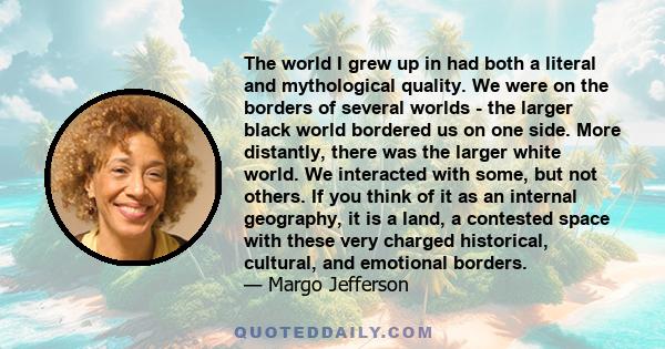 The world I grew up in had both a literal and mythological quality. We were on the borders of several worlds - the larger black world bordered us on one side. More distantly, there was the larger white world. We