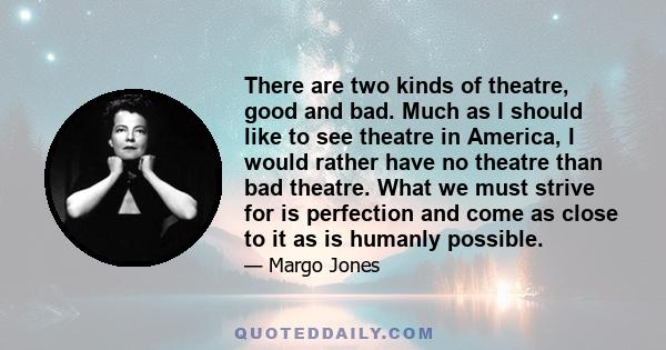 There are two kinds of theatre, good and bad. Much as I should like to see theatre in America, I would rather have no theatre than bad theatre. What we must strive for is perfection and come as close to it as is humanly 