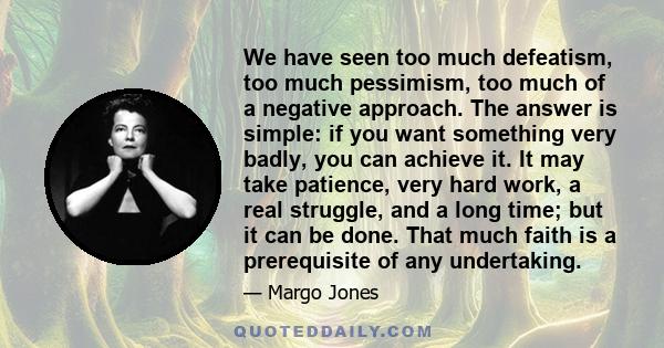 We have seen too much defeatism, too much pessimism, too much of a negative approach. The answer is simple: if you want something very badly, you can achieve it. It may take patience, very hard work, a real struggle,