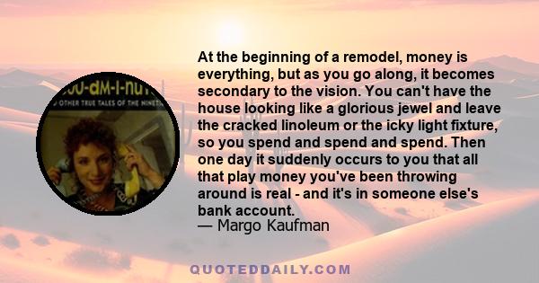 At the beginning of a remodel, money is everything, but as you go along, it becomes secondary to the vision. You can't have the house looking like a glorious jewel and leave the cracked linoleum or the icky light