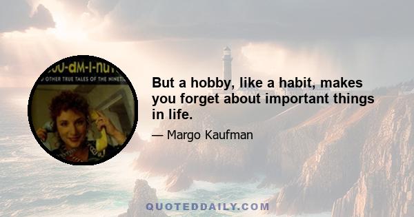 But a hobby, like a habit, makes you forget about important things in life.