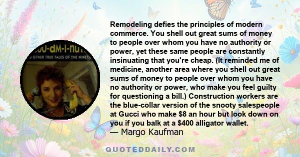 Remodeling defies the principles of modern commerce. You shell out great sums of money to people over whom you have no authority or power, yet these same people are constantly insinuating that you're cheap. (It reminded 