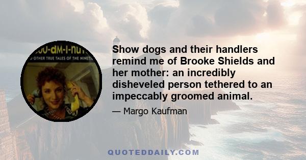 Show dogs and their handlers remind me of Brooke Shields and her mother: an incredibly disheveled person tethered to an impeccably groomed animal.