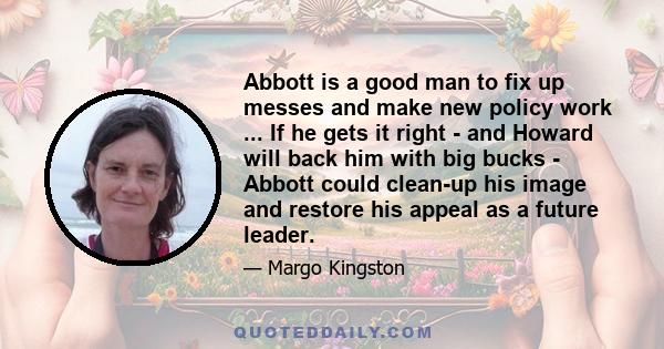 Abbott is a good man to fix up messes and make new policy work ... If he gets it right - and Howard will back him with big bucks - Abbott could clean-up his image and restore his appeal as a future leader.