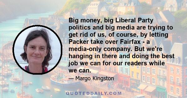 Big money, big Liberal Party politics and big media are trying to get rid of us, of course, by letting Packer take over Fairfax - a media-only company. But we're hanging in there and doing the best job we can for our