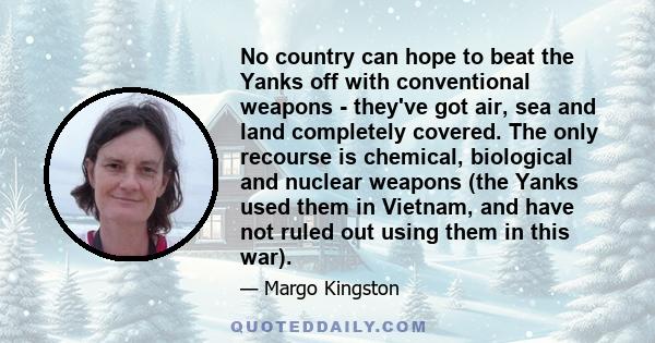 No country can hope to beat the Yanks off with conventional weapons - they've got air, sea and land completely covered. The only recourse is chemical, biological and nuclear weapons (the Yanks used them in Vietnam, and