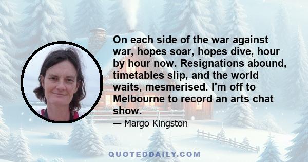 On each side of the war against war, hopes soar, hopes dive, hour by hour now. Resignations abound, timetables slip, and the world waits, mesmerised. I'm off to Melbourne to record an arts chat show.