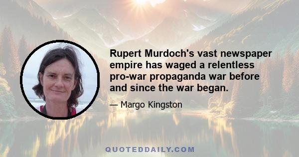 Rupert Murdoch's vast newspaper empire has waged a relentless pro-war propaganda war before and since the war began.