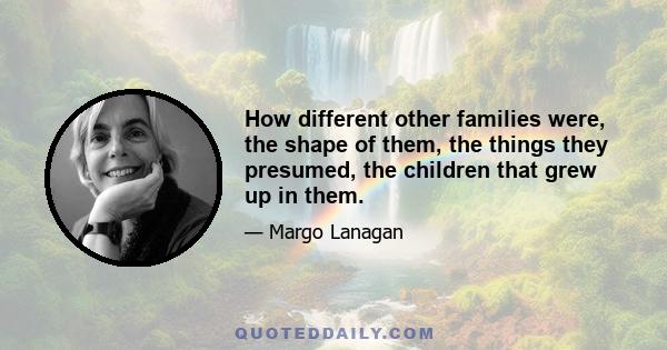 How different other families were, the shape of them, the things they presumed, the children that grew up in them.