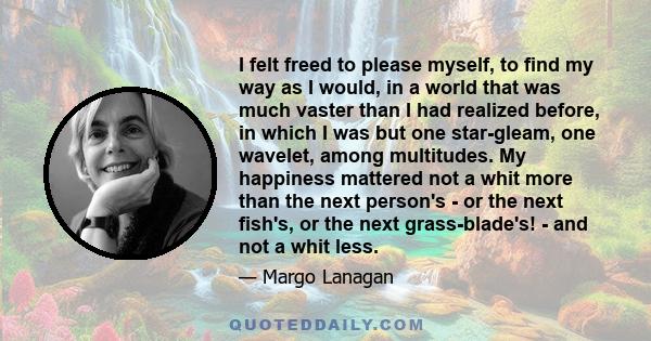 I felt freed to please myself, to find my way as I would, in a world that was much vaster than I had realized before, in which I was but one star-gleam, one wavelet, among multitudes. My happiness mattered not a whit