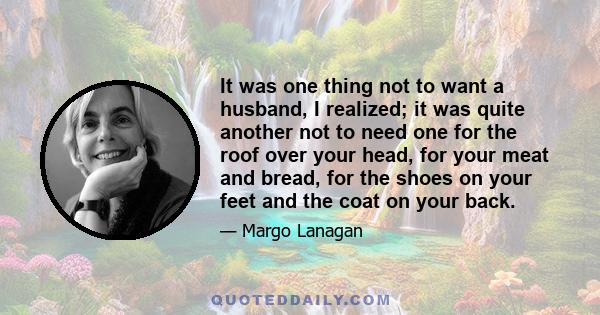 It was one thing not to want a husband, I realized; it was quite another not to need one for the roof over your head, for your meat and bread, for the shoes on your feet and the coat on your back.