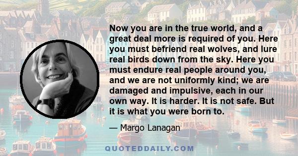 Now you are in the true world, and a great deal more is required of you. Here you must befriend real wolves, and lure real birds down from the sky. Here you must endure real people around you, and we are not uniformly