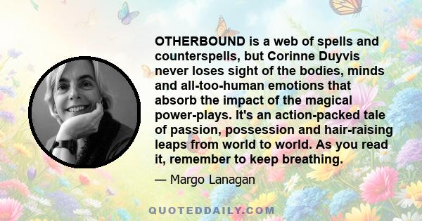 OTHERBOUND is a web of spells and counterspells, but Corinne Duyvis never loses sight of the bodies, minds and all-too-human emotions that absorb the impact of the magical power-plays. It's an action-packed tale of