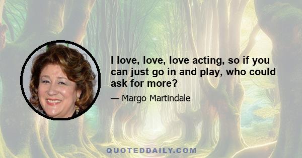 I love, love, love acting, so if you can just go in and play, who could ask for more?