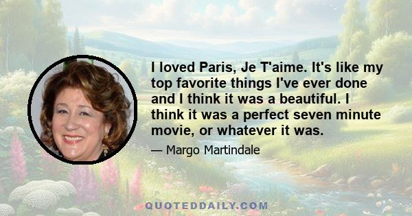 I loved Paris, Je T'aime. It's like my top favorite things I've ever done and I think it was a beautiful. I think it was a perfect seven minute movie, or whatever it was.