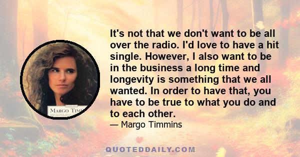 It's not that we don't want to be all over the radio. I'd love to have a hit single. However, I also want to be in the business a long time and longevity is something that we all wanted. In order to have that, you have