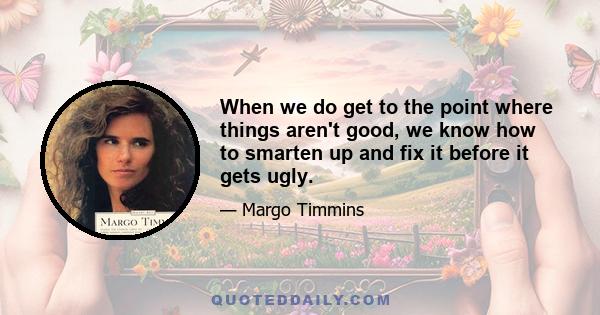 When we do get to the point where things aren't good, we know how to smarten up and fix it before it gets ugly.