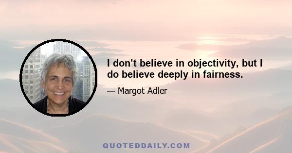 I don’t believe in objectivity, but I do believe deeply in fairness.