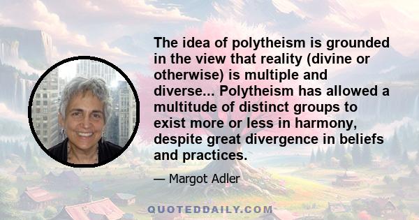 The idea of polytheism is grounded in the view that reality (divine or otherwise) is multiple and diverse... Polytheism has allowed a multitude of distinct groups to exist more or less in harmony, despite great