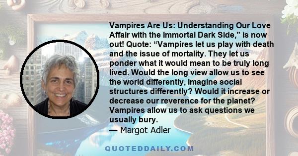 Vampires Are Us: Understanding Our Love Affair with the Immortal Dark Side,” is now out! Quote: “Vampires let us play with death and the issue of mortality. They let us ponder what it would mean to be truly long lived.