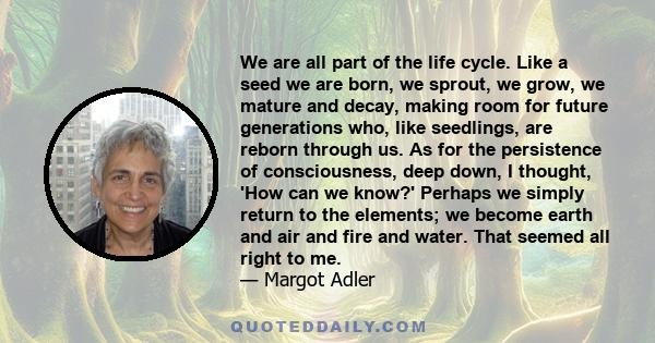 We are all part of the life cycle. Like a seed we are born, we sprout, we grow, we mature and decay, making room for future generations who, like seedlings, are reborn through us. As for the persistence of