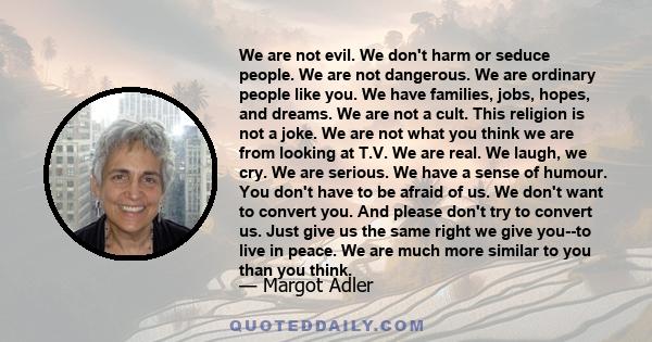 We are not evil. We don't harm or seduce people. We are not dangerous. We are ordinary people like you. We have families, jobs, hopes, and dreams. We are not a cult. This religion is not a joke. We are not what you