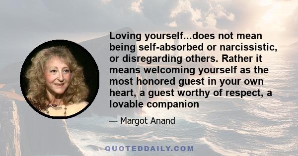 Loving yourself...does not mean being self-absorbed or narcissistic, or disregarding others. Rather it means welcoming yourself as the most honored guest in your own heart, a guest worthy of respect, a lovable companion