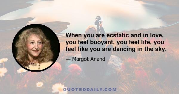 When you are ecstatic and in love, you feel buoyant, you feel life, you feel like you are dancing in the sky.