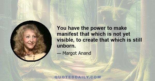 You have the power to make manifest that which is not yet visible, to create that which is still unborn.