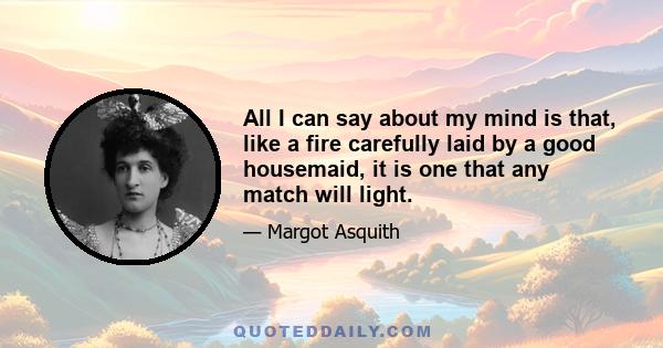 All I can say about my mind is that, like a fire carefully laid by a good housemaid, it is one that any match will light.